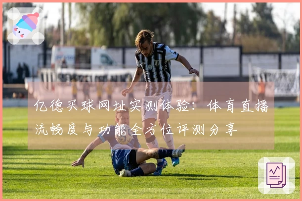 亿德买球网址实测体验：体育直播流畅度与功能全方位评测分享