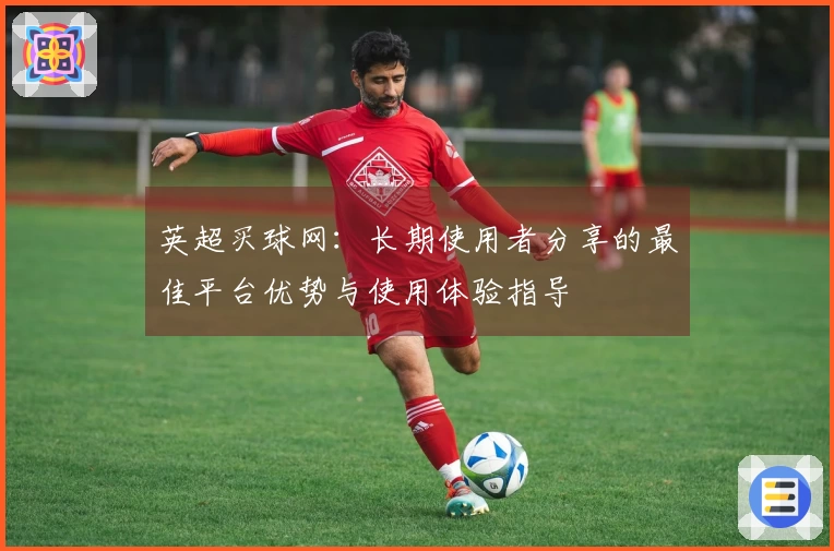 英超买球网：长期使用者分享的最佳平台优势与使用体验指导