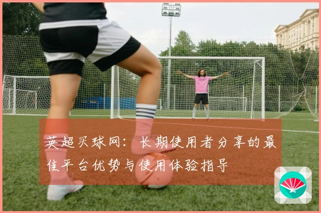 英超买球网：长期使用者分享的最佳平台优势与使用体验指导