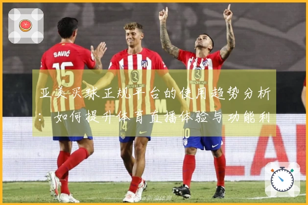 亚美买球正规平台的使用趋势分析：如何提升体育直播体验与功能利用