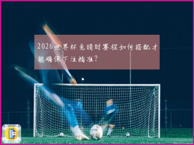 2026世界杯竞猜时赛程如何搭配才能确保下注精准？